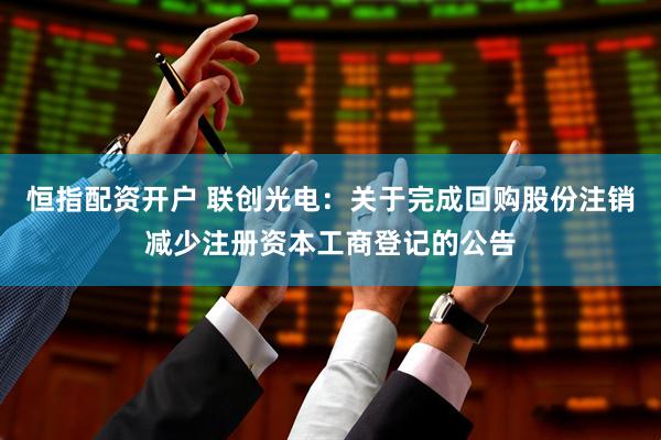 恒指配资开户 联创光电：关于完成回购股份注销减少注册资本工商登记的公告