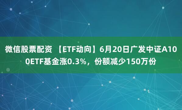 微信股票配资 【ETF动向】6月20日广发中证A100ETF基金涨0.3%，份额减少150万份
