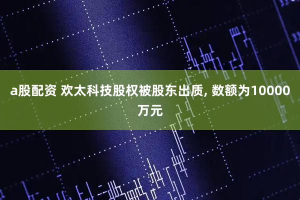 a股配资 欢太科技股权被股东出质, 数额为10000万元