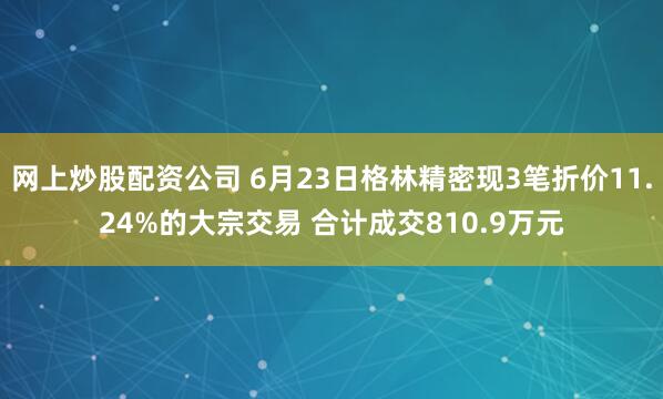 网上炒股配资公司 6月23日格林精密现3笔折价11.24%的大宗交易 合计成交810.9万元