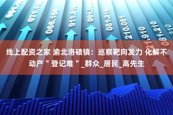 线上配资之家 渝北洛碛镇：巡察靶向发力 化解不动产＂登记难＂_群众_居民_高先生