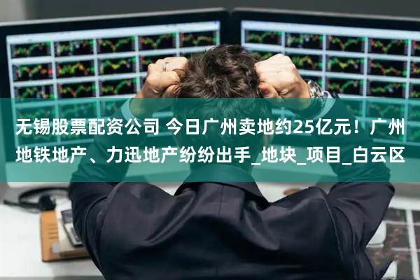 无锡股票配资公司 今日广州卖地约25亿元！广州地铁地产、力迅地产纷纷出手_地块_项目_白云区