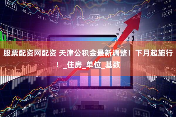 股票配资网配资 天津公积金最新调整！下月起施行！_住房_单位_基数