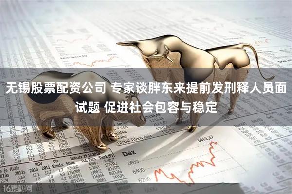 无锡股票配资公司 专家谈胖东来提前发刑释人员面试题 促进社会包容与稳定