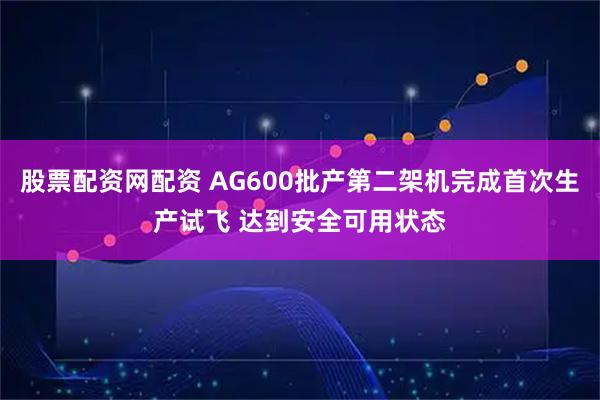 股票配资网配资 AG600批产第二架机完成首次生产试飞 达到安全可用状态