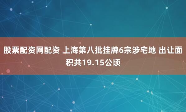 股票配资网配资 上海第八批挂牌6宗涉宅地 出让面积共19.15公顷