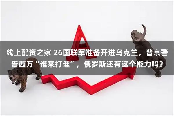 线上配资之家 26国联军准备开进乌克兰，普京警告西方“谁来打谁”，俄罗斯还有这个能力吗？