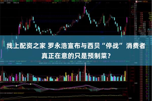 线上配资之家 罗永浩宣布与西贝“停战” 消费者真正在意的只是预制菜？