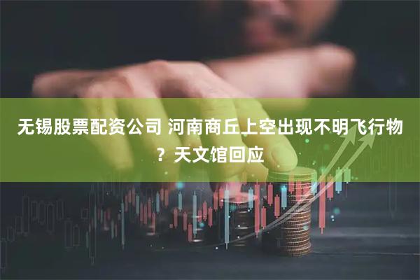 无锡股票配资公司 河南商丘上空出现不明飞行物？天文馆回应
