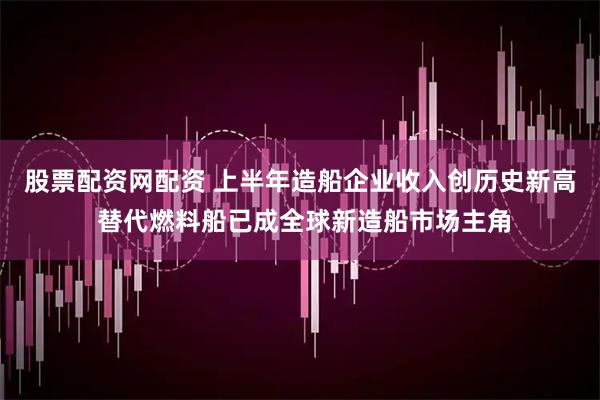 股票配资网配资 上半年造船企业收入创历史新高 替代燃料船已成全球新造船市场主角