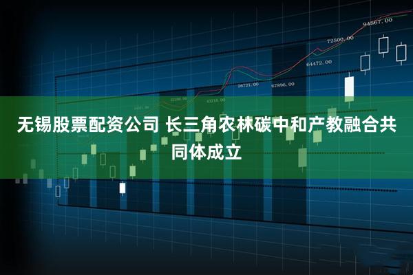 无锡股票配资公司 长三角农林碳中和产教融合共同体成立