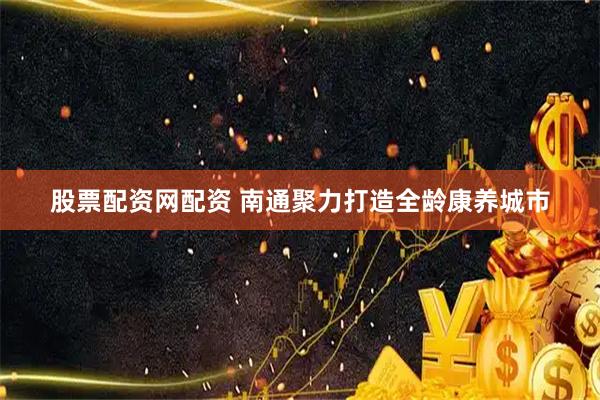 股票配资网配资 南通聚力打造全龄康养城市