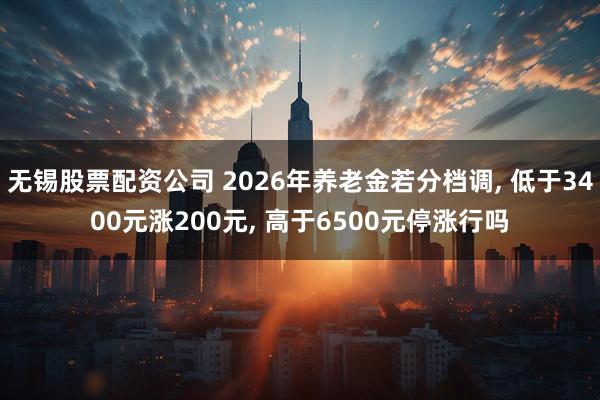 无锡股票配资公司 2026年养老金若分档调, 低于3400元涨200元, 高于6500元停涨行吗